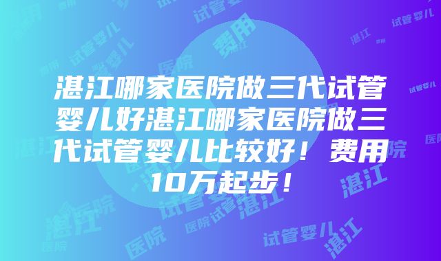 湛江哪家医院做三代试管婴儿好湛江哪家医院做三代试管婴儿比较好！费用10万起步！