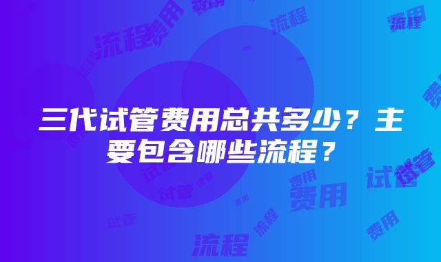 三代试管费用总共多少？主要包含哪些流程？