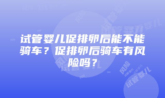 试管婴儿促排卵后能不能骑车？促排卵后骑车有风险吗？