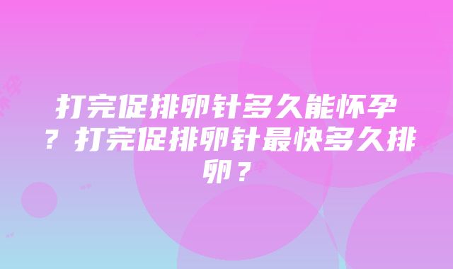 打完促排卵针多久能怀孕？打完促排卵针最快多久排卵？