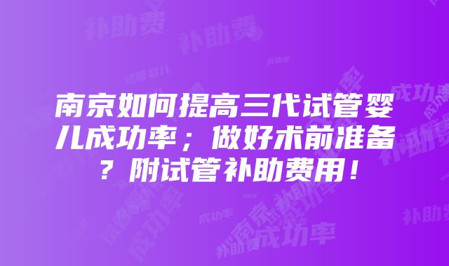 南京如何提高三代试管婴儿成功率；做好术前准备？附试管补助费用！