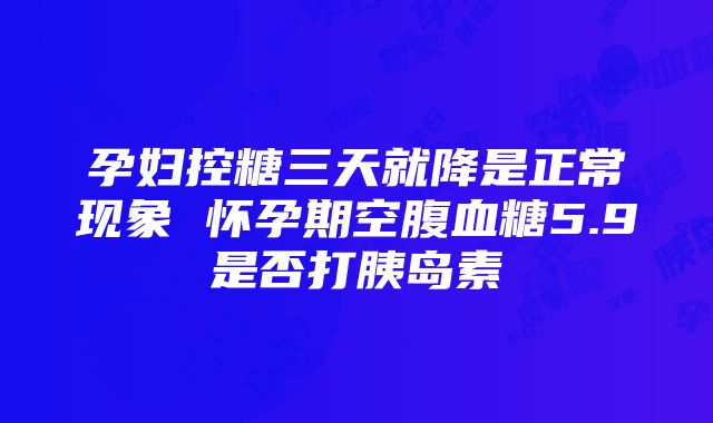 孕妇控糖三天就降是正常现象 怀孕期空腹血糖5.9是否打胰岛素