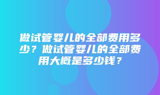 做试管婴儿的全部费用多少？做试管婴儿的全部费用大概是多少钱？