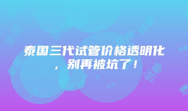 泰国三代试管价格透明化，别再被坑了！