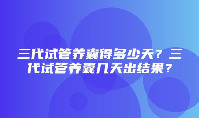 三代试管养囊得多少天？三代试管养囊几天出结果？