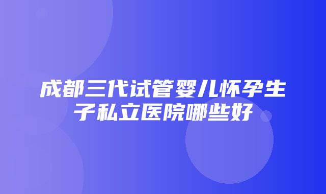 成都三代试管婴儿怀孕生子私立医院哪些好