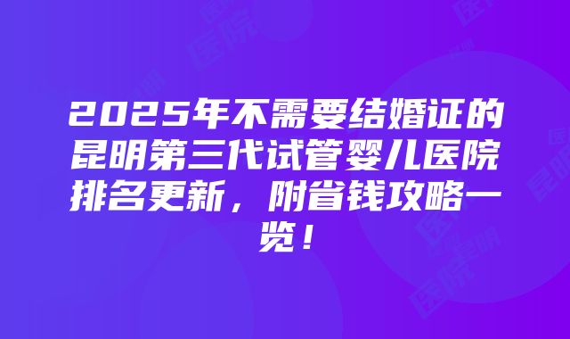 2025年不需要结婚证的昆明第三代试管婴儿医院排名更新，附省钱攻略一览！