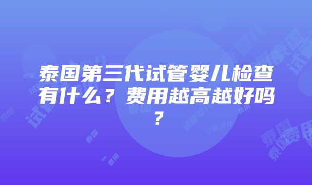 泰国第三代试管婴儿检查有什么？费用越高越好吗？