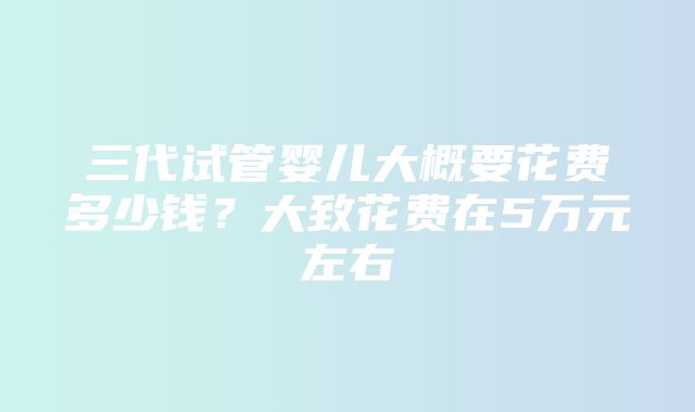 三代试管婴儿大概要花费多少钱？大致花费在5万元左右