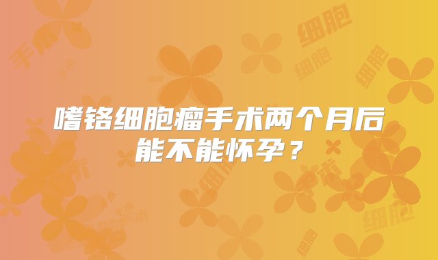 嗜铬细胞瘤手术两个月后能不能怀孕？