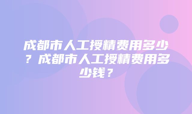 成都市人工授精费用多少？成都市人工授精费用多少钱？