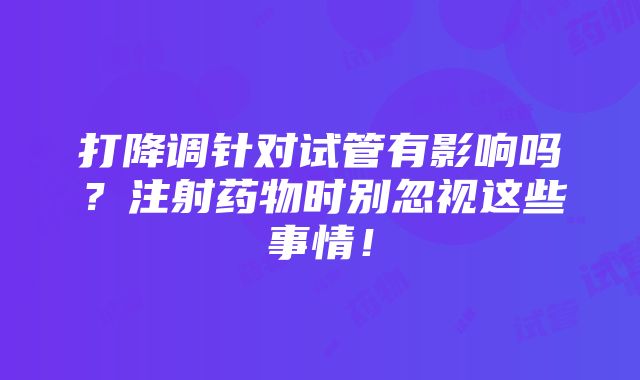 打降调针对试管有影响吗？注射药物时别忽视这些事情！