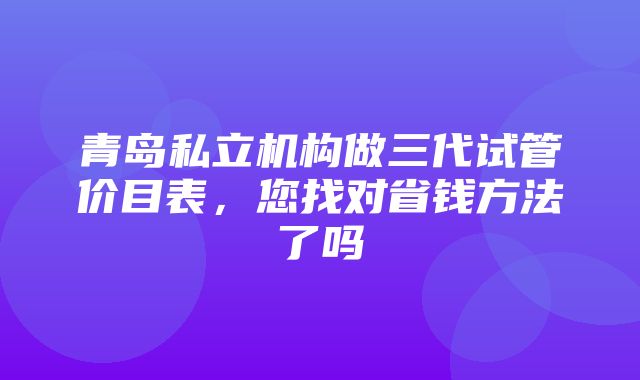 青岛私立机构做三代试管价目表，您找对省钱方法了吗