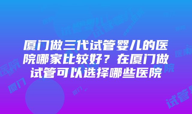 厦门做三代试管婴儿的医院哪家比较好？在厦门做试管可以选择哪些医院