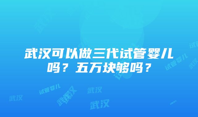 武汉可以做三代试管婴儿吗？五万块够吗？