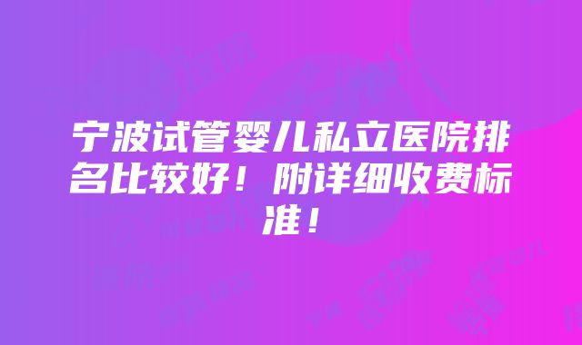 宁波试管婴儿私立医院排名比较好！附详细收费标准！