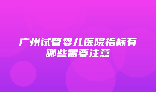 广州试管婴儿医院指标有哪些需要注意