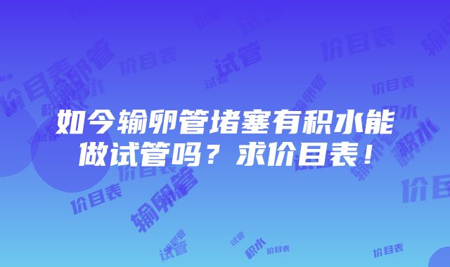 如今输卵管堵塞有积水能做试管吗？求价目表！