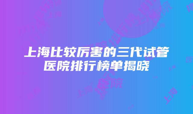 上海比较厉害的三代试管医院排行榜单揭晓