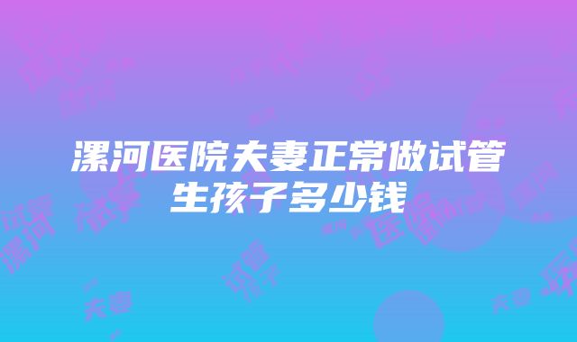 漯河医院夫妻正常做试管生孩子多少钱