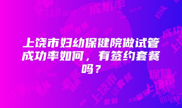 上饶市妇幼保健院做试管成功率如何，有签约套餐吗？