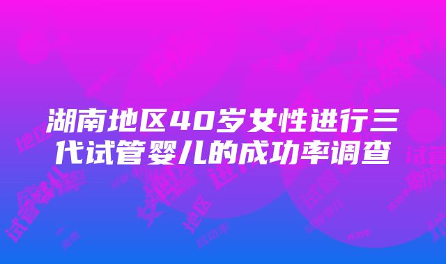 湖南地区40岁女性进行三代试管婴儿的成功率调查