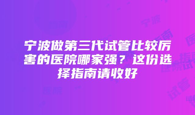 宁波做第三代试管比较厉害的医院哪家强？这份选择指南请收好