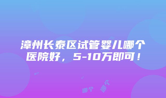 漳州长泰区试管婴儿哪个医院好，5-10万即可！