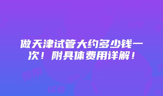 做天津试管大约多少钱一次！附具体费用详解！