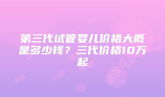 第三代试管婴儿价格大概是多少钱？三代价格10万起