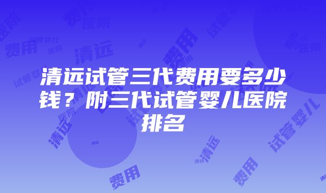 清远试管三代费用要多少钱？附三代试管婴儿医院排名