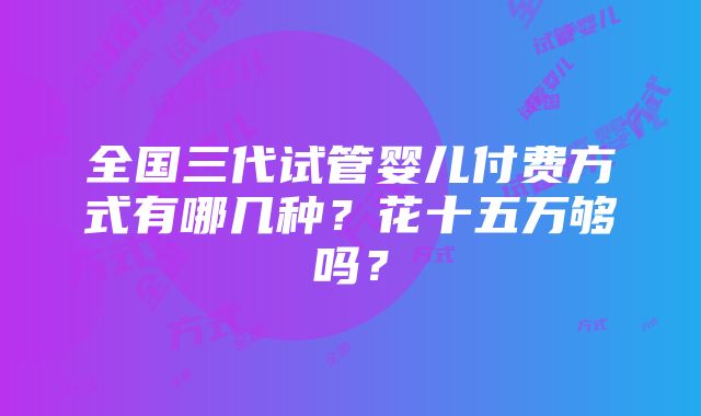 全国三代试管婴儿付费方式有哪几种？花十五万够吗？