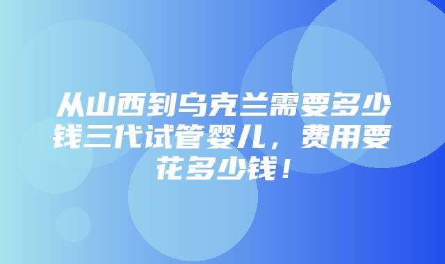 从山西到乌克兰需要多少钱三代试管婴儿，费用要花多少钱！