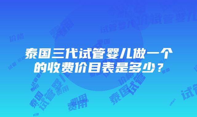 泰国三代试管婴儿做一个的收费价目表是多少？