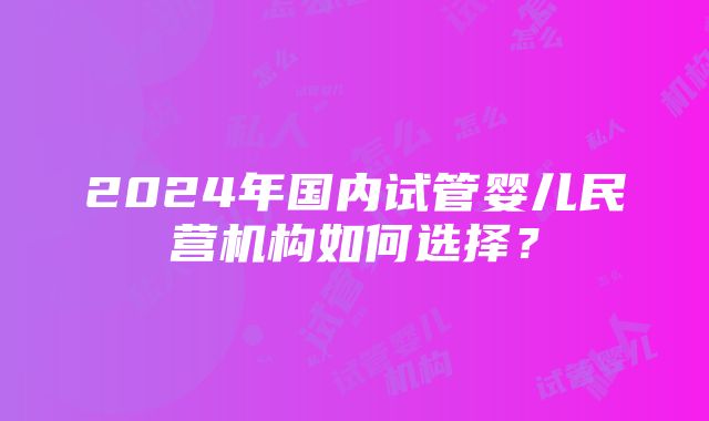 2024年国内试管婴儿民营机构如何选择？