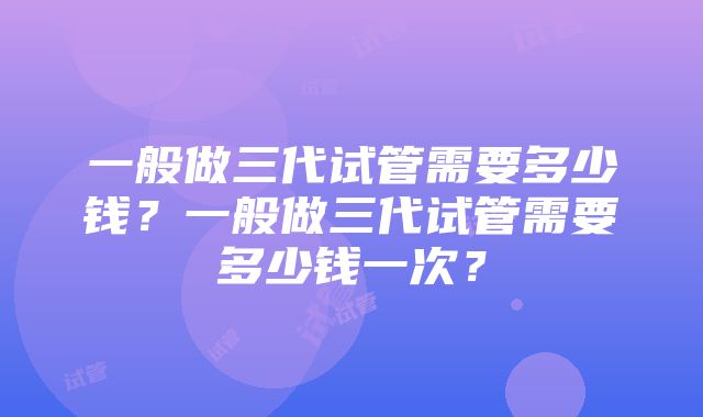 一般做三代试管需要多少钱？一般做三代试管需要多少钱一次？