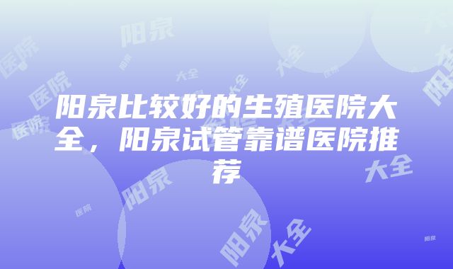 阳泉比较好的生殖医院大全，阳泉试管靠谱医院推荐