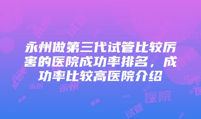 永州做第三代试管比较厉害的医院成功率排名，成功率比较高医院介绍