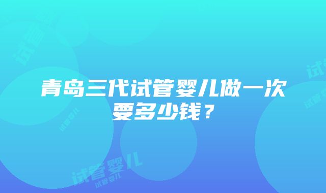 青岛三代试管婴儿做一次要多少钱？