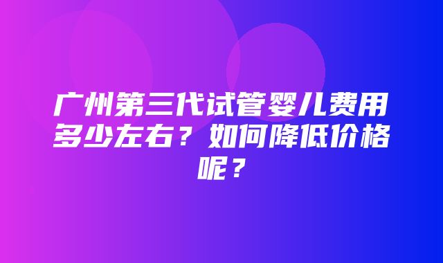 广州第三代试管婴儿费用多少左右？如何降低价格呢？