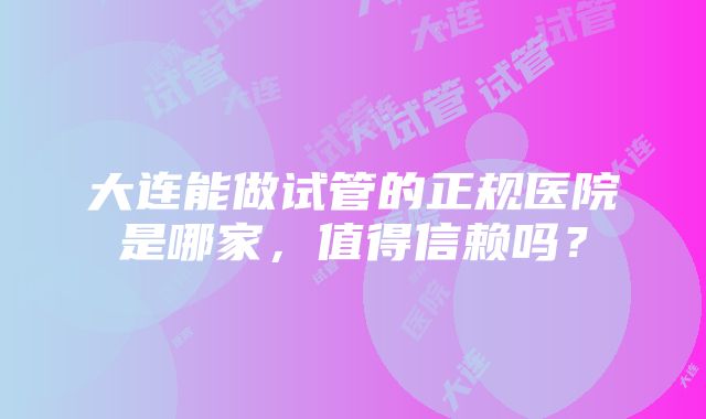 大连能做试管的正规医院是哪家，值得信赖吗？