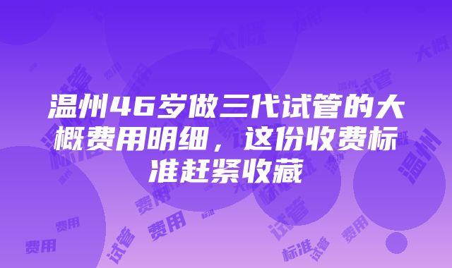 温州46岁做三代试管的大概费用明细，这份收费标准赶紧收藏