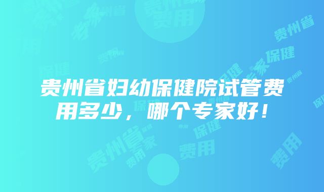 贵州省妇幼保健院试管费用多少，哪个专家好！