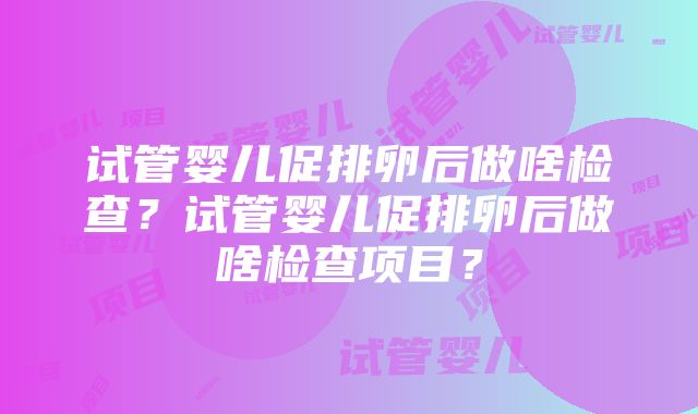 试管婴儿促排卵后做啥检查？试管婴儿促排卵后做啥检查项目？