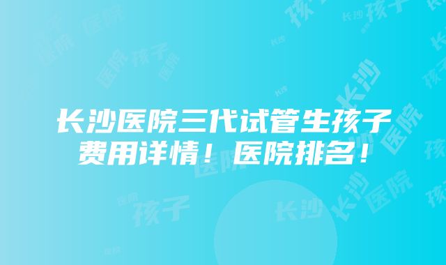 长沙医院三代试管生孩子费用详情！医院排名！