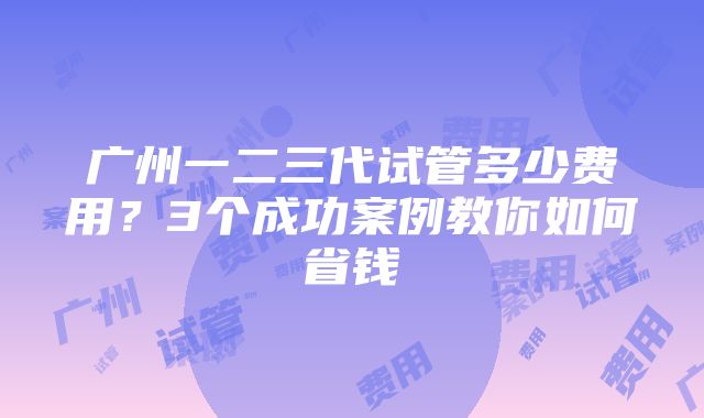 广州一二三代试管多少费用？3个成功案例教你如何省钱