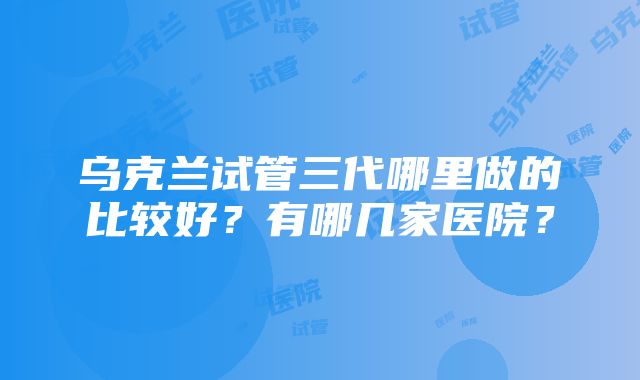 乌克兰试管三代哪里做的比较好？有哪几家医院？