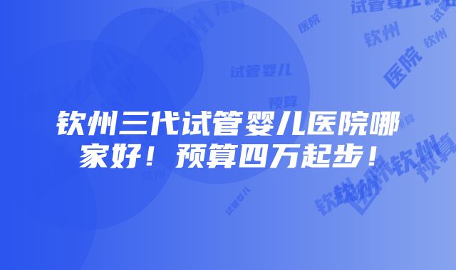 钦州三代试管婴儿医院哪家好！预算四万起步！