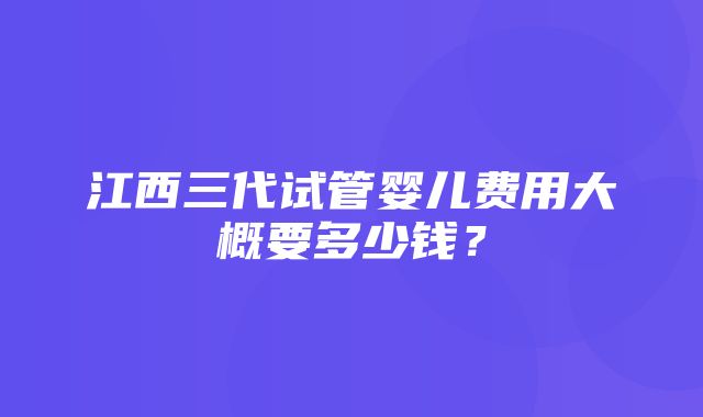 江西三代试管婴儿费用大概要多少钱？