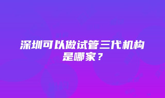 深圳可以做试管三代机构是哪家？